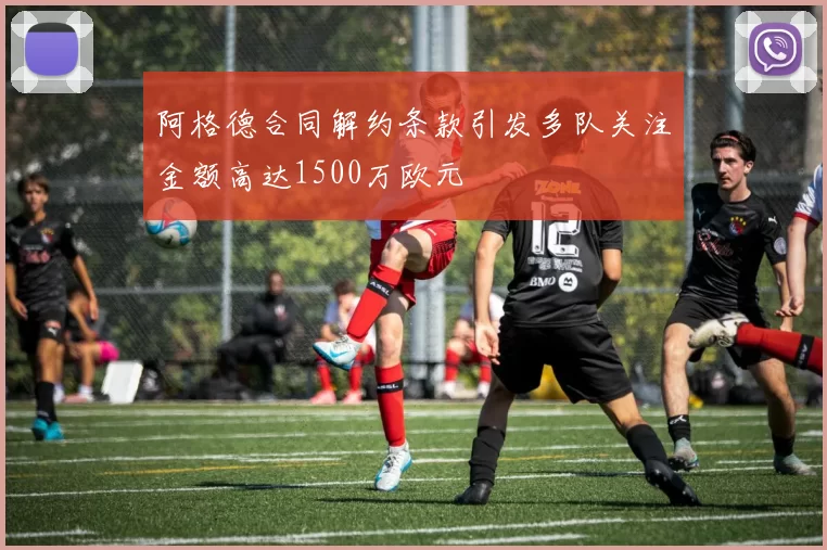 阿格德合同解约条款引发多队关注金额高达1500万欧元