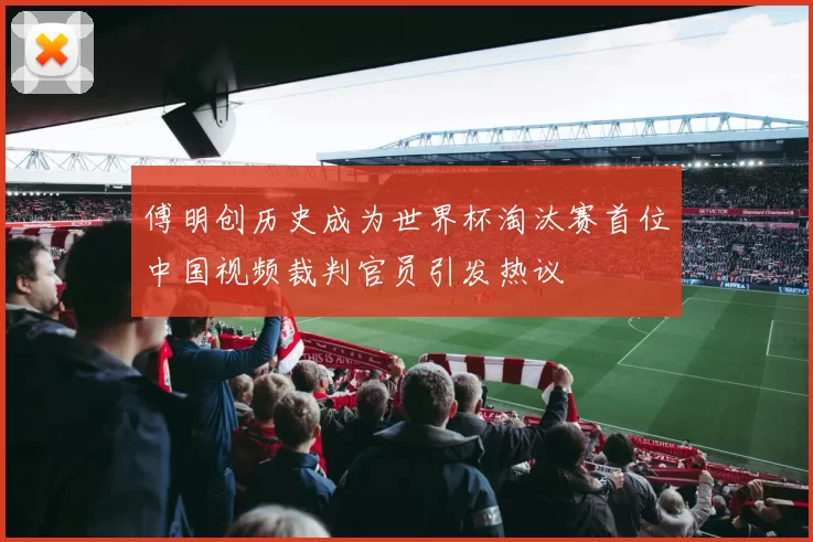 傅明创历史成为世界杯淘汰赛首位中国视频裁判官员引发热议