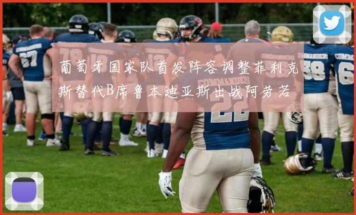 葡萄牙国家队首发阵容调整菲利克斯替代B席鲁本迪亚斯出战阿劳若