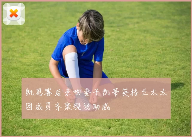 凯恩赛后亲吻妻子凯蒂英格兰太太团成员齐聚现场助威